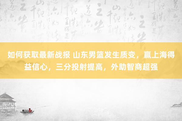 如何获取最新战报 山东男篮发生质变，赢上海得益信心，三分投射提高，外助智商超强