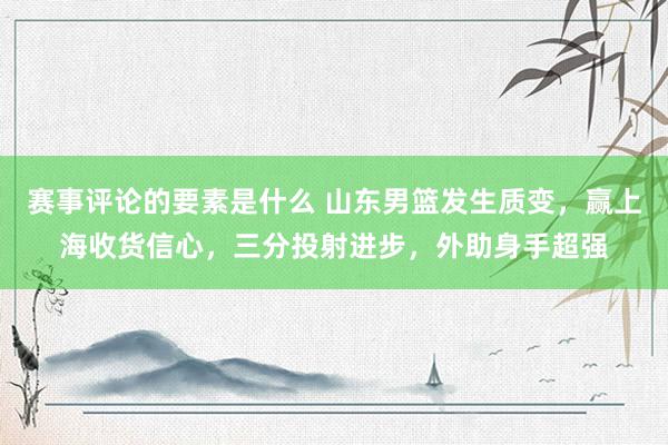 赛事评论的要素是什么 山东男篮发生质变，赢上海收货信心，三分投射进步，外助身手超强