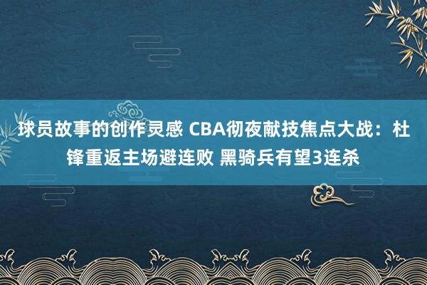 球员故事的创作灵感 CBA彻夜献技焦点大战：杜锋重返主场避连败 黑骑兵有望3连杀