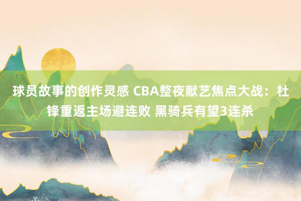 球员故事的创作灵感 CBA整夜献艺焦点大战：杜锋重返主场避连败 黑骑兵有望3连杀