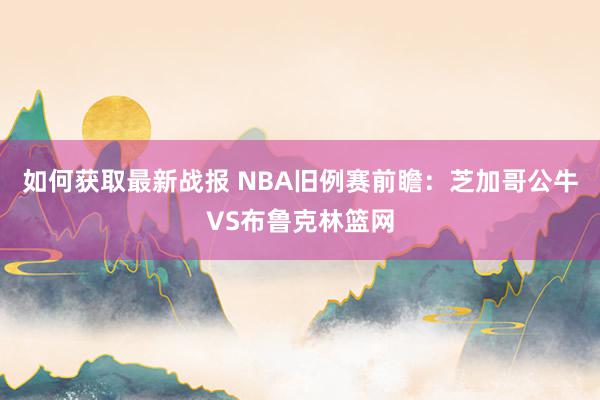 如何获取最新战报 NBA旧例赛前瞻：芝加哥公牛VS布鲁克林篮网