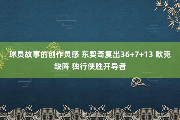 球员故事的创作灵感 东契奇复出36+7+13 欧克缺阵 独行侠胜开导者