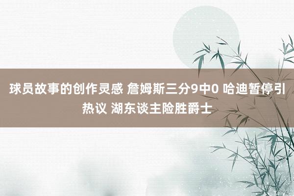 球员故事的创作灵感 詹姆斯三分9中0 哈迪暂停引热议 湖东谈主险胜爵士