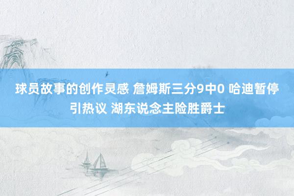 球员故事的创作灵感 詹姆斯三分9中0 哈迪暂停引热议 湖东说念主险胜爵士