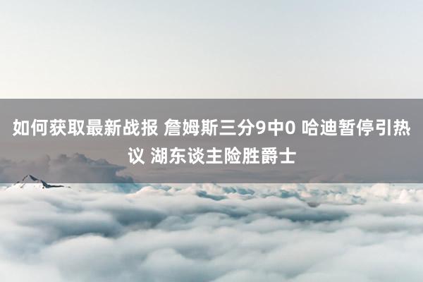 如何获取最新战报 詹姆斯三分9中0 哈迪暂停引热议 湖东谈主险胜爵士