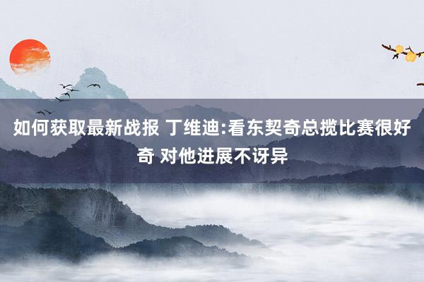 如何获取最新战报 丁维迪:看东契奇总揽比赛很好奇 对他进展不讶异