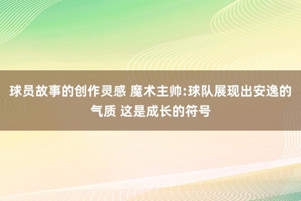 球员故事的创作灵感 魔术主帅:球队展现出安逸的气质 这是成长的符号