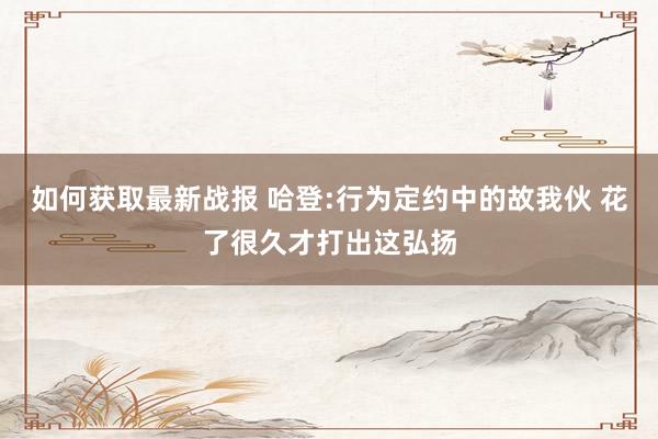 如何获取最新战报 哈登:行为定约中的故我伙 花了很久才打出这弘扬