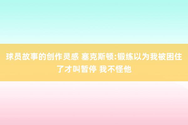 球员故事的创作灵感 塞克斯顿:锻练以为我被困住了才叫暂停 我不怪他