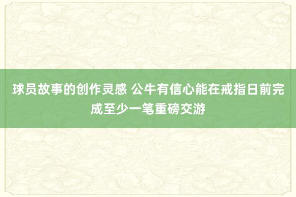 球员故事的创作灵感 公牛有信心能在戒指日前完成至少一笔重磅交游