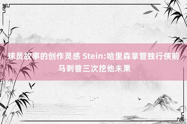 球员故事的创作灵感 Stein:哈里森掌管独行侠前 马刺曾三次挖他未果