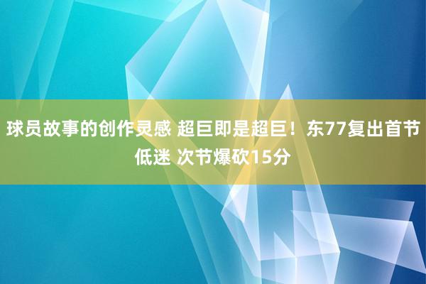 球员故事的创作灵感 超巨即是超巨！东77复出首节低迷 次节爆砍15分