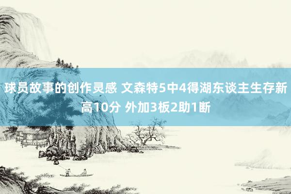 球员故事的创作灵感 文森特5中4得湖东谈主生存新高10分 外加3板2助1断