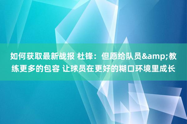 如何获取最新战报 杜锋：但愿给队员&教练更多的包容 让球员在更好的糊口环境里成长