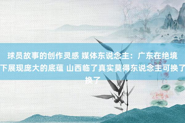 球员故事的创作灵感 媒体东说念主：广东在绝境下展现庞大的底蕴 山西临了真实莫得东说念主可换了