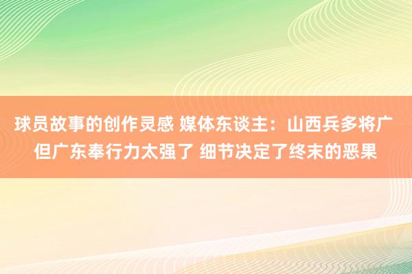 球员故事的创作灵感 媒体东谈主：山西兵多将广 但广东奉行力太强了 细节决定了终末的恶果