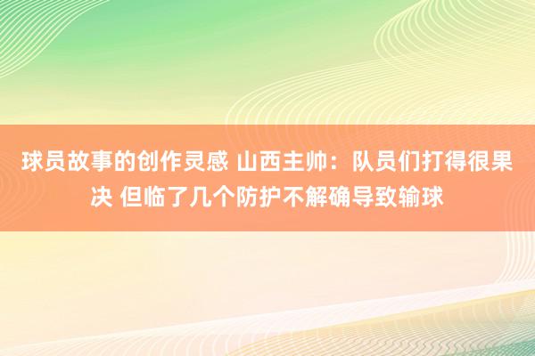 球员故事的创作灵感 山西主帅：队员们打得很果决 但临了几个防护不解确导致输球