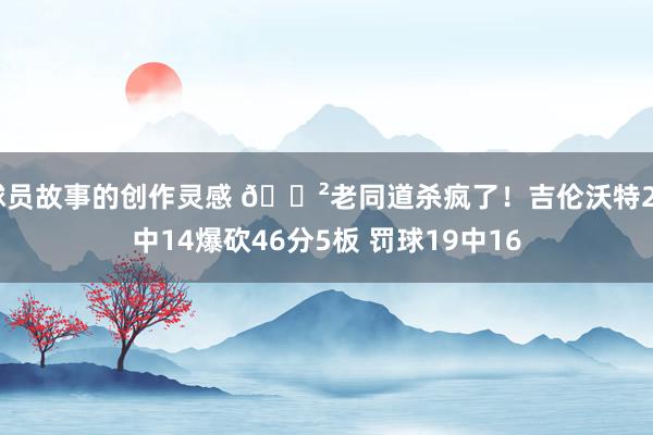 球员故事的创作灵感 😲老同道杀疯了！吉伦沃特24中14爆砍46分5板 罚球19中16