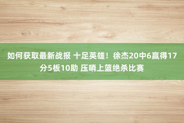 如何获取最新战报 十足英雄！徐杰20中6赢得17分5板10助 压哨上篮绝杀比赛