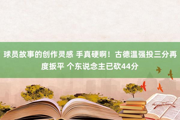 球员故事的创作灵感 手真硬啊！古德温强投三分再度扳平 个东说念主已砍44分