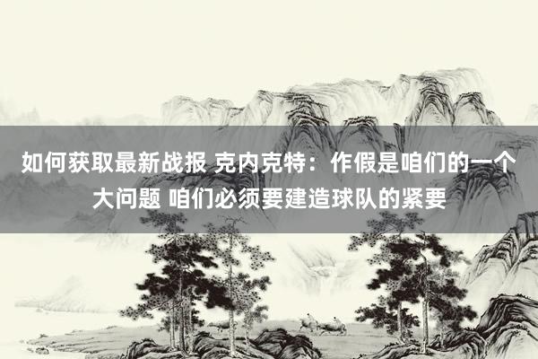 如何获取最新战报 克内克特：作假是咱们的一个大问题 咱们必须要建造球队的紧要