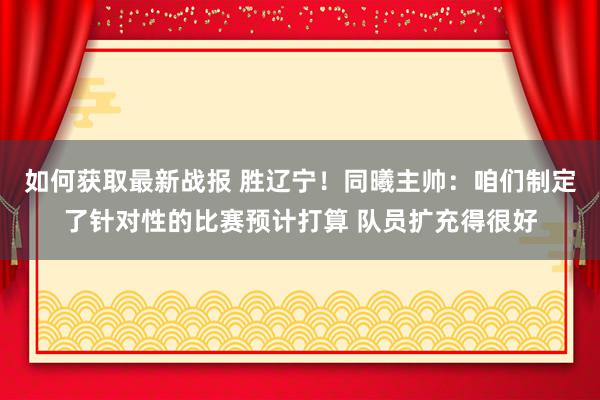 如何获取最新战报 胜辽宁！同曦主帅：咱们制定了针对性的比赛预计打算 队员扩充得很好