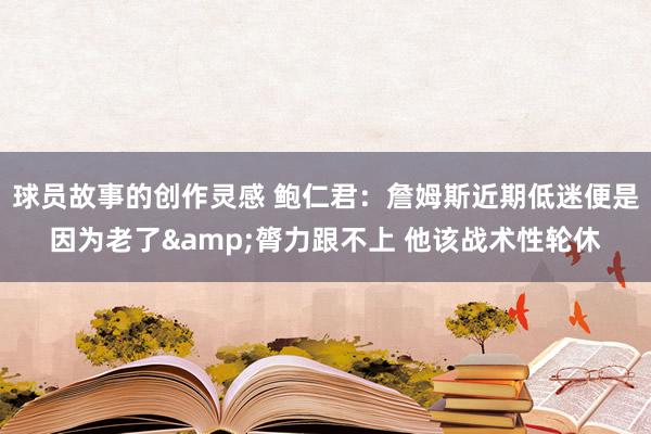 球员故事的创作灵感 鲍仁君：詹姆斯近期低迷便是因为老了&膂力跟不上 他该战术性轮休