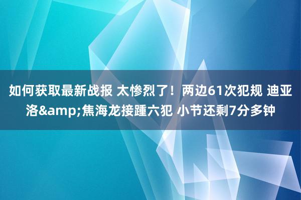 如何获取最新战报 太惨烈了！两边61次犯规 迪亚洛&焦海龙接踵六犯 小节还剩7分多钟