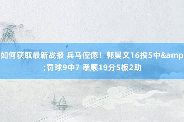 如何获取最新战报 兵马倥偬！郭昊文16投5中&罚球9中7 孝顺19分5板2助