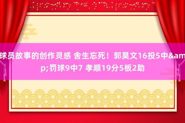 球员故事的创作灵感 舍生忘死！郭昊文16投5中&罚球9中7 孝顺19分5板2助