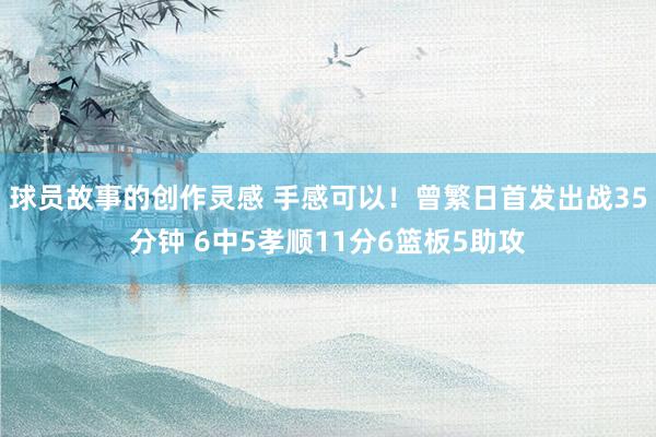 球员故事的创作灵感 手感可以！曾繁日首发出战35分钟 6中5孝顺11分6篮板5助攻