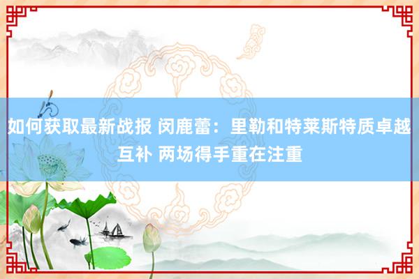 如何获取最新战报 闵鹿蕾：里勒和特莱斯特质卓越互补 两场得手重在注重