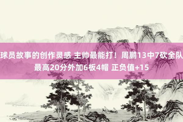 球员故事的创作灵感 主帅最能打！周鹏13中7砍全队最高20分外加6板4帽 正负值+15