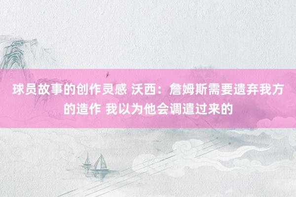 球员故事的创作灵感 沃西：詹姆斯需要遗弃我方的造作 我以为他会调遣过来的