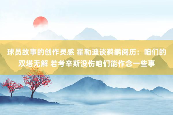 球员故事的创作灵感 霍勒迪谈鹈鹕阅历：咱们的双塔无解 若考辛斯没伤咱们能作念一些事