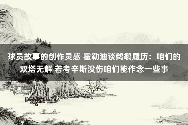 球员故事的创作灵感 霍勒迪谈鹈鹕履历：咱们的双塔无解 若考辛斯没伤咱们能作念一些事