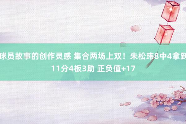 球员故事的创作灵感 集合两场上双！朱松玮8中4拿到11分4板3助 正负值+17