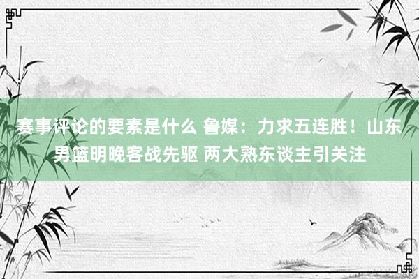 赛事评论的要素是什么 鲁媒：力求五连胜！山东男篮明晚客战先驱 两大熟东谈主引关注