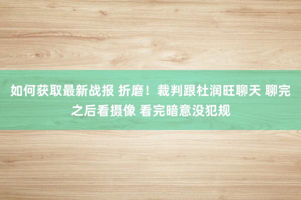 如何获取最新战报 折磨！裁判跟杜润旺聊天 聊完之后看摄像 看完暗意没犯规