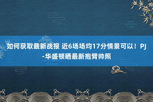 如何获取最新战报 近6场场均17分情景可以！PJ-华盛顿晒最新抱臂帅照