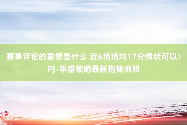 赛事评论的要素是什么 近6场场均17分情状可以！PJ-华盛顿晒最新抱臂帅照