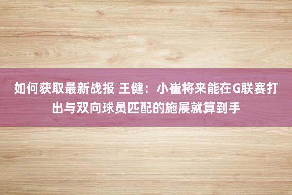 如何获取最新战报 王健：小崔将来能在G联赛打出与双向球员匹配的施展就算到手