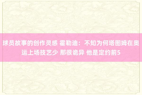 球员故事的创作灵感 霍勒迪：不知为何塔图姆在奥运上场技艺少 那很诡异 他是定约前5