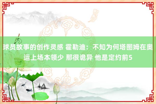 球员故事的创作灵感 霍勒迪：不知为何塔图姆在奥运上场本领少 那很诡异 他是定约前5