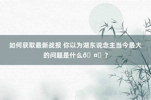 如何获取最新战报 你以为湖东说念主当今最大的问题是什么🤔？