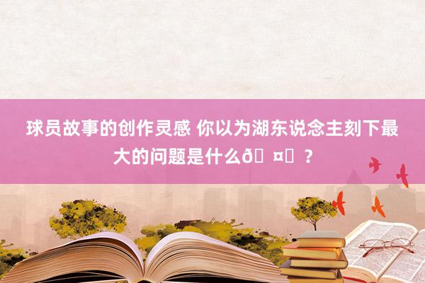 球员故事的创作灵感 你以为湖东说念主刻下最大的问题是什么🤔？