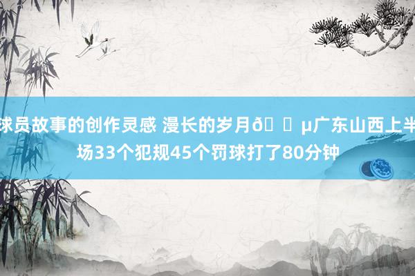 球员故事的创作灵感 漫长的岁月😵广东山西上半场33个犯规45个罚球打了80分钟