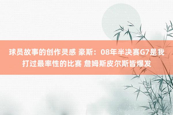 球员故事的创作灵感 豪斯：08年半决赛G7是我打过最率性的比赛 詹姆斯皮尔斯皆爆发