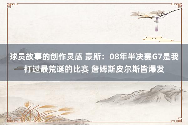 球员故事的创作灵感 豪斯：08年半决赛G7是我打过最荒诞的比赛 詹姆斯皮尔斯皆爆发