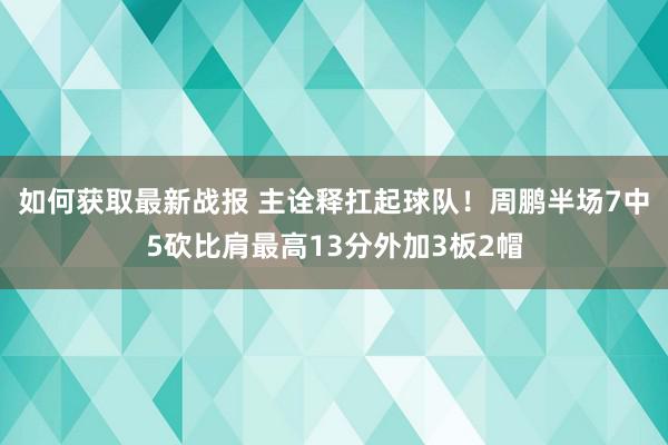 如何获取最新战报 主诠释扛起球队！周鹏半场7中5砍比肩最高13分外加3板2帽